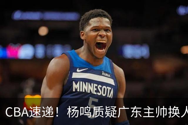 CBA速递！杨鸣质疑广东主帅换人意图，广东大外援全场0出手得0分，新赛季首位下课总经理出炉